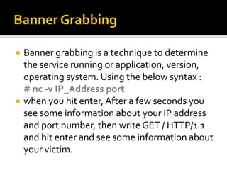  Banner grabbing is a technique to determine
the service running or application, version,
operating system. Using the below syntax :
# nc -v IP_Address port
 when you hit enter,After a few seconds you
see some information about your IP address
and port number, then write GET / HTTP/1.1
and hit enter and see some information about
your victim.
 