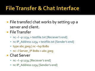  File transfer/ chat works by setting up a
server and client.
 FileTransfer
 nc –l –p 1234 > testfile.txt [Reciever’s end]
 nc IP_Address 1234 < testfile.txt [Sender’s end]
 type abc.jpeg | nc –lvp 8080
 nc –l Server_IP 8080 > abc.jpeg
 Chat Server
 nc –l –p 1234 [Reciever’s end]
 nc IP_Address 1234 [Sender’s end]
 