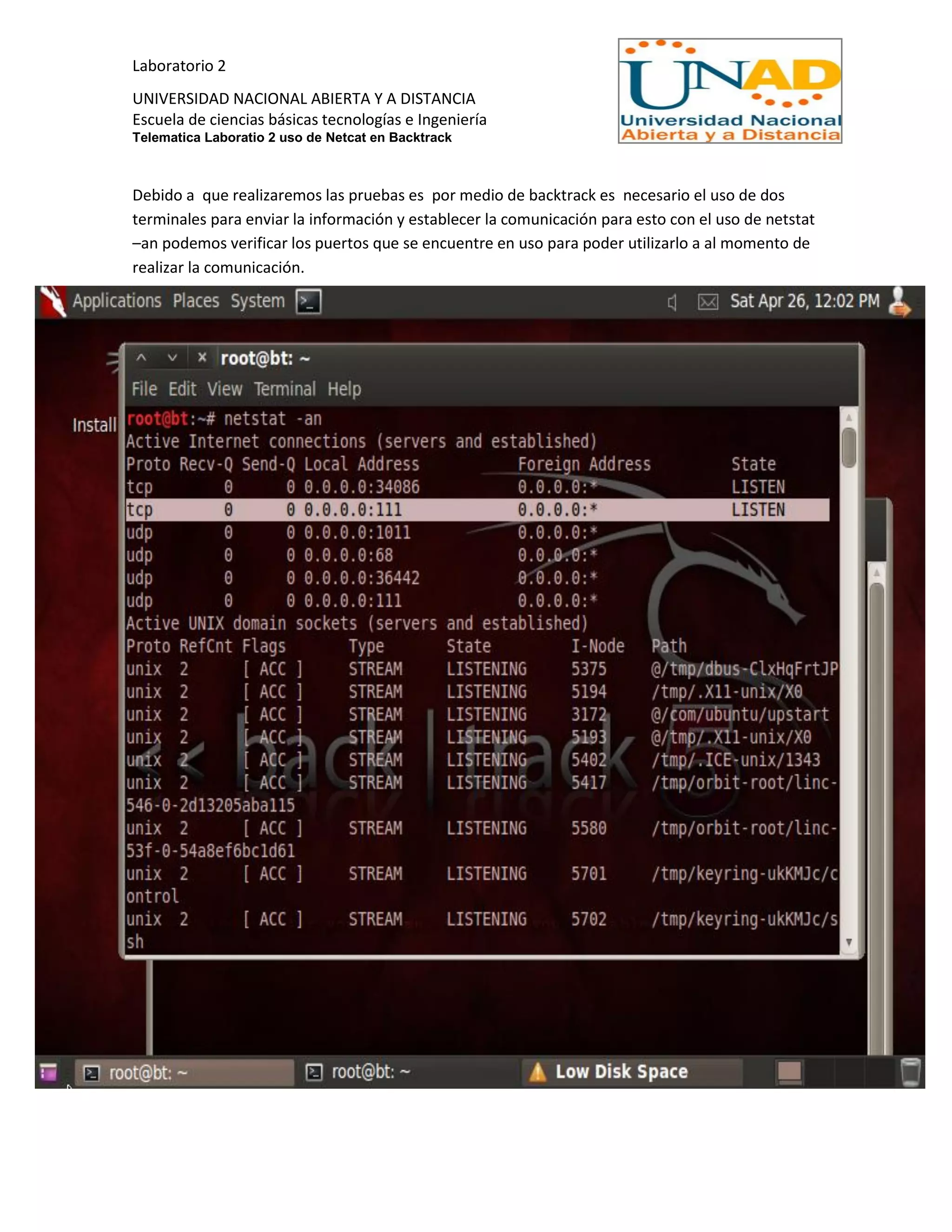 Laboratorio 2
UNIVERSIDAD NACIONAL ABIERTA Y A DISTANCIA
Escuela de ciencias básicas tecnologías e Ingeniería
Telematica Laboratio 2 uso de Netcat en Backtrack
Debido a que realizaremos las pruebas es por medio de backtrack es necesario el uso de dos
terminales para enviar la información y establecer la comunicación para esto con el uso de netstat
–an podemos verificar los puertos que se encuentre en uso para poder utilizarlo a al momento de
realizar la comunicación.
 