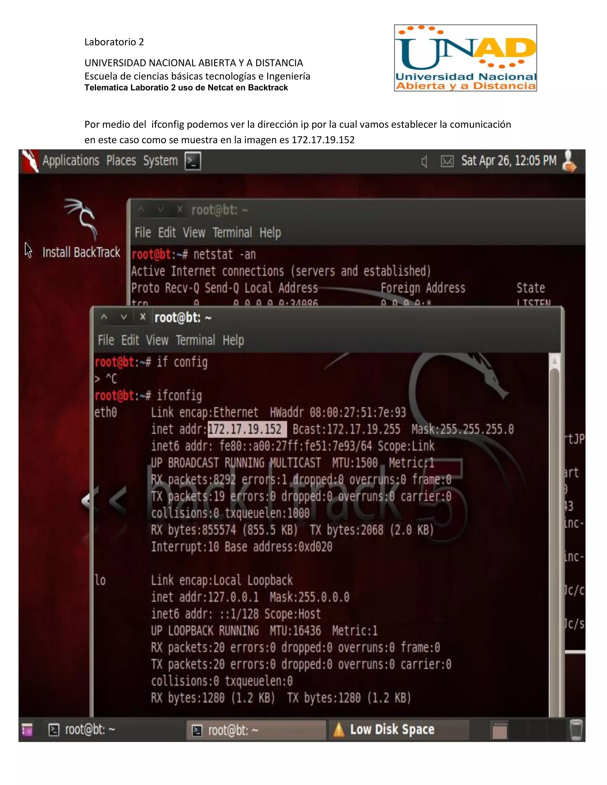 Laboratorio 2
UNIVERSIDAD NACIONAL ABIERTA Y A DISTANCIA
Escuela de ciencias básicas tecnologías e Ingeniería
Telematica Laboratio 2 uso de Netcat en Backtrack
Por medio del ifconfig podemos ver la dirección ip por la cual vamos establecer la comunicación
en este caso como se muestra en la imagen es 172.17.19.152
 