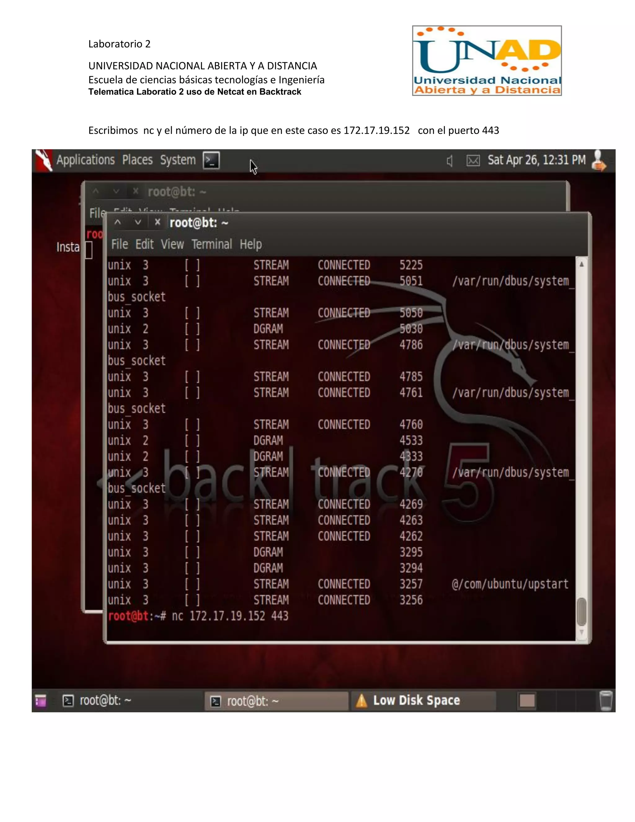 Laboratorio 2
UNIVERSIDAD NACIONAL ABIERTA Y A DISTANCIA
Escuela de ciencias básicas tecnologías e Ingeniería
Telematica Laboratio 2 uso de Netcat en Backtrack
Escribimos nc y el número de la ip que en este caso es 172.17.19.152 con el puerto 443
 