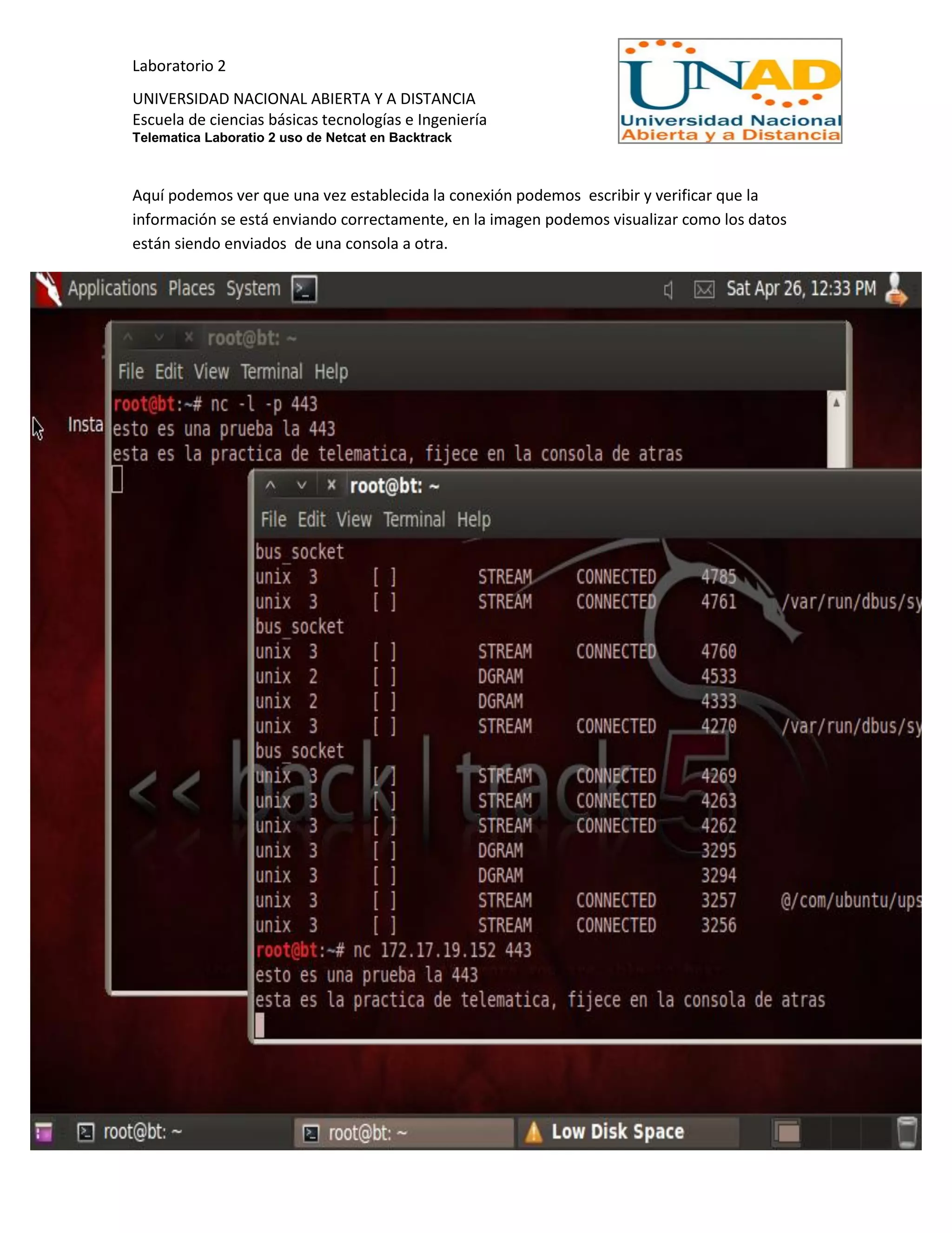 Laboratorio 2
UNIVERSIDAD NACIONAL ABIERTA Y A DISTANCIA
Escuela de ciencias básicas tecnologías e Ingeniería
Telematica Laboratio 2 uso de Netcat en Backtrack
Aquí podemos ver que una vez establecida la conexión podemos escribir y verificar que la
información se está enviando correctamente, en la imagen podemos visualizar como los datos
están siendo enviados de una consola a otra.
 