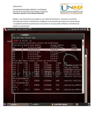 Laboratorio 2
UNIVERSIDAD NACIONAL ABIERTA Y A DISTANCIA
Escuela de ciencias básicas tecnologías e Ingeniería
Telematica Laboratio 2 uso de Netcat en Backtrack
Debido a que realizaremos las pruebas es por medio de backtrack es necesario el uso de dos
terminales para enviar la información y establecer la comunicación para esto con el uso de netstat
–an podemos verificar los puertos que se encuentre en uso para poder utilizarlo a al momento de
realizar la comunicación.
 