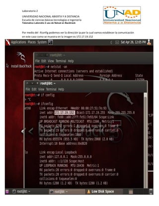 Laboratorio 2
UNIVERSIDAD NACIONAL ABIERTA Y A DISTANCIA
Escuela de ciencias básicas tecnologías e Ingeniería
Telematica Laboratio 2 uso de Netcat en Backtrack
Por medio del ifconfig podemos ver la dirección ip por la cual vamos establecer la comunicación
en este caso como se muestra en la imagen es 172.17.19.152
 