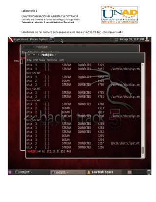 Laboratorio 2
UNIVERSIDAD NACIONAL ABIERTA Y A DISTANCIA
Escuela de ciencias básicas tecnologías e Ingeniería
Telematica Laboratio 2 uso de Netcat en Backtrack
Escribimos nc y el número de la ip que en este caso es 172.17.19.152 con el puerto 443
 