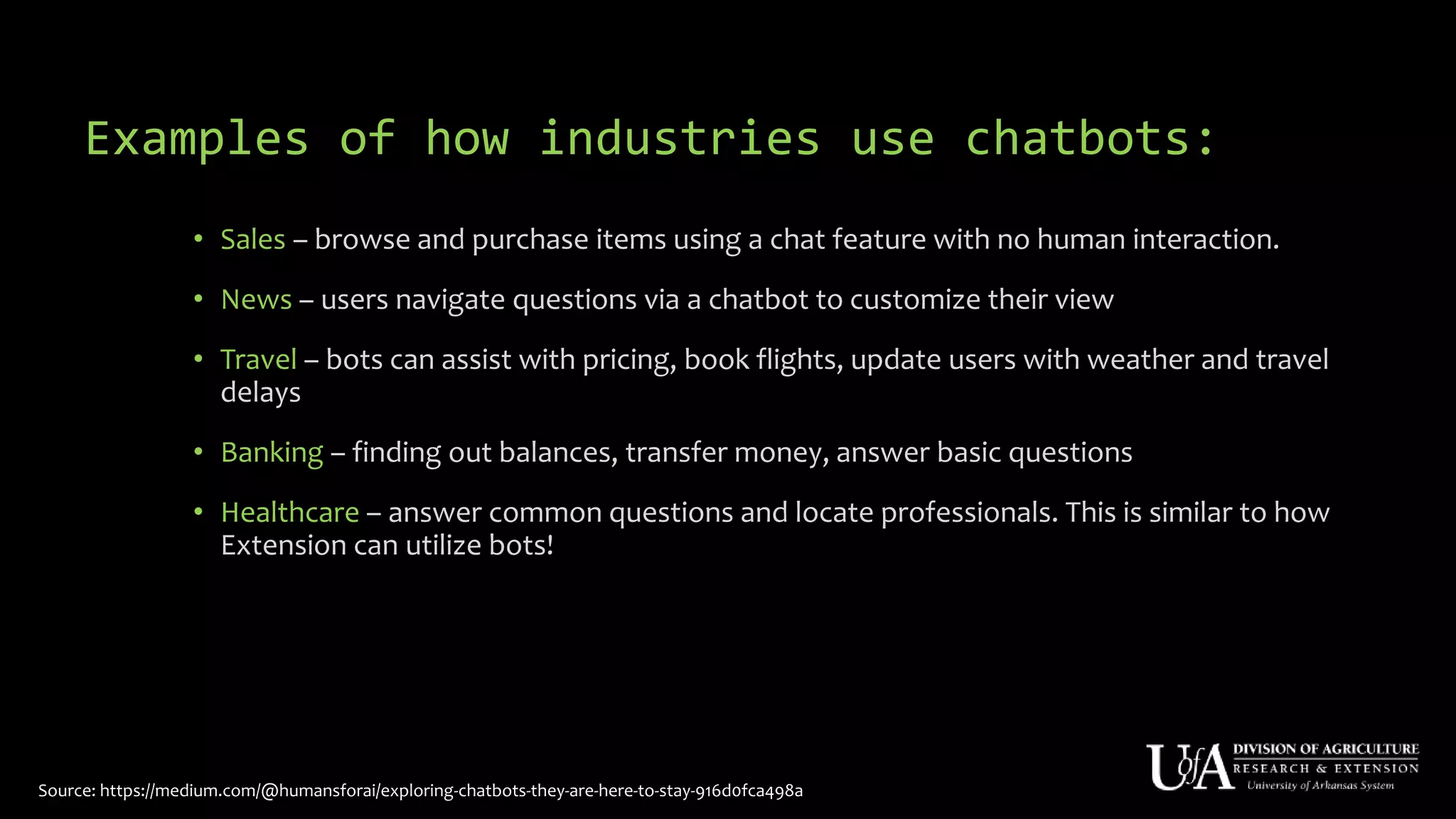 Examples of how industries use chatbots:
• Sales – browse and purchase items using a chat feature with no human interaction.
• News – users navigate questions via a chatbot to customize their view
• Travel – bots can assist with pricing, book flights, update users with weather and travel
delays
• Banking – finding out balances, transfer money, answer basic questions
• Healthcare – answer common questions and locate professionals. This is similar to how
Extension can utilize bots!
Source: https://medium.com/@humansforai/exploring-chatbots-they-are-here-to-stay-916d0fca498a
 