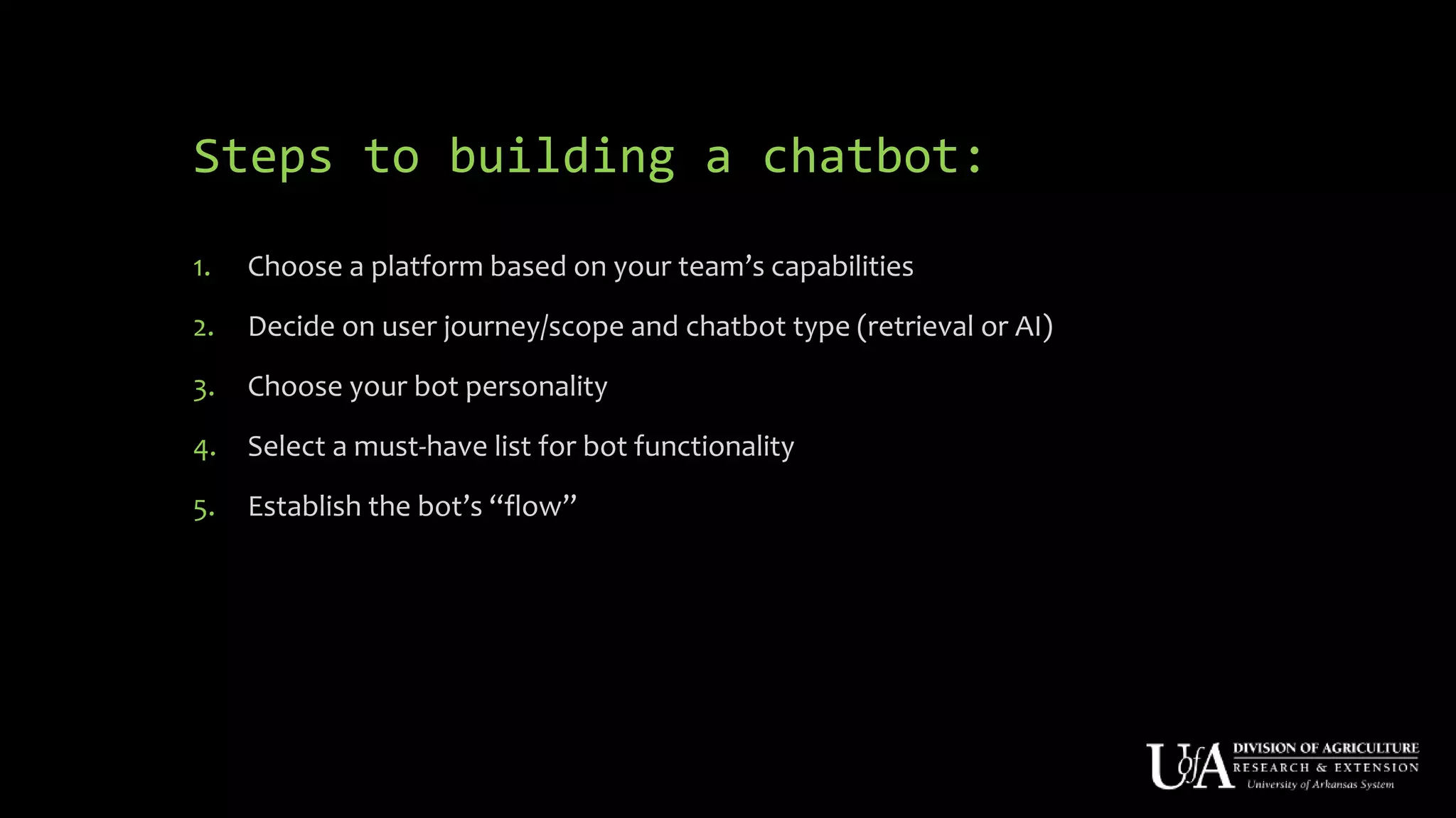 Steps to building a chatbot:
1. Choose a platform based on your team’s capabilities
2. Decide on user journey/scope and chatbot type (retrieval or AI)
3. Choose your bot personality
4. Select a must-have list for bot functionality
5. Establish the bot’s “flow”
 