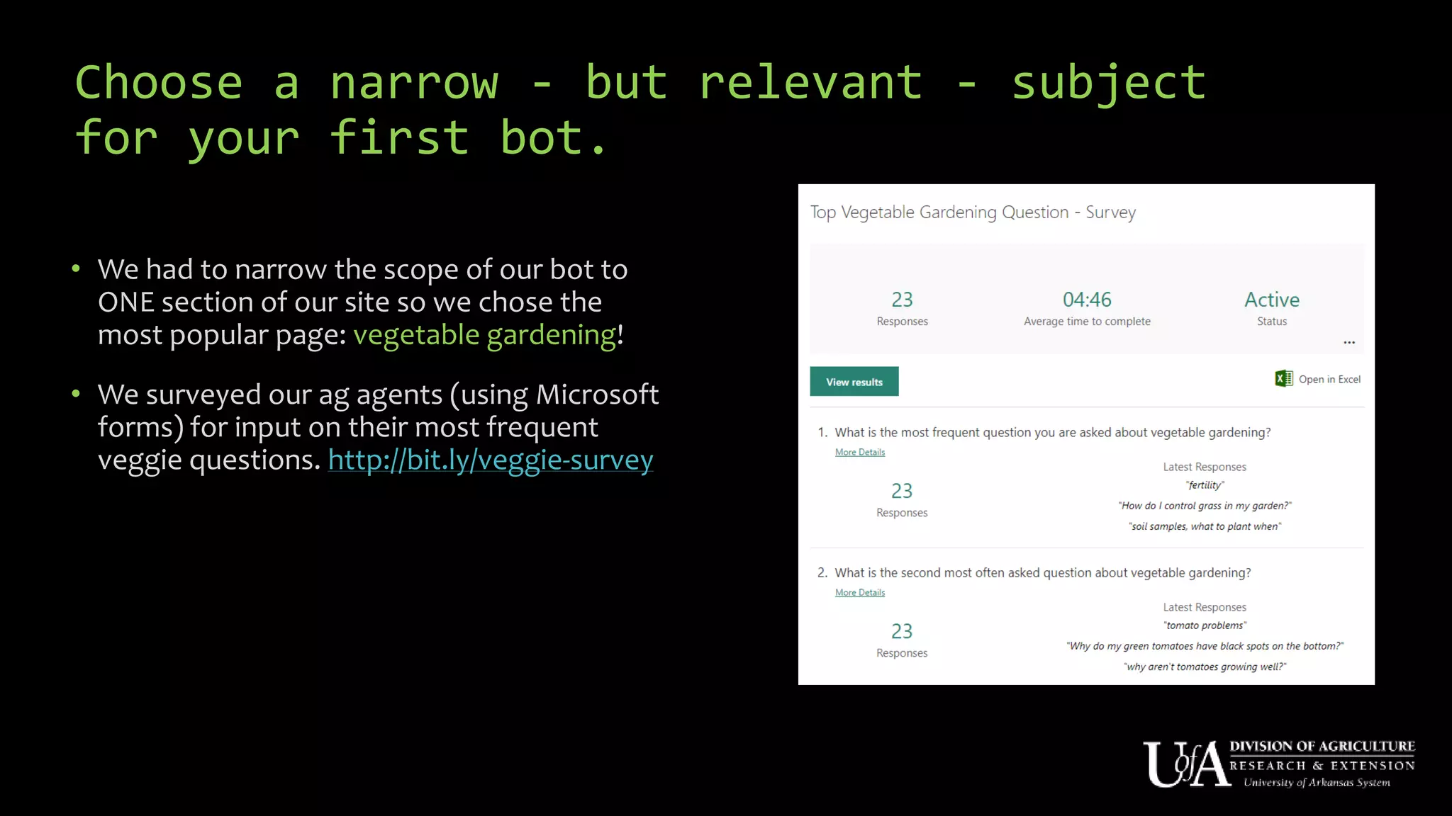 Choose a narrow - but relevant - subject
for your first bot.
• We had to narrow the scope of our bot to
ONE section of our site so we chose the
most popular page: vegetable gardening!
• We surveyed our ag agents (using Microsoft
forms) for input on their most frequent
veggie questions. http://bit.ly/veggie-survey
 