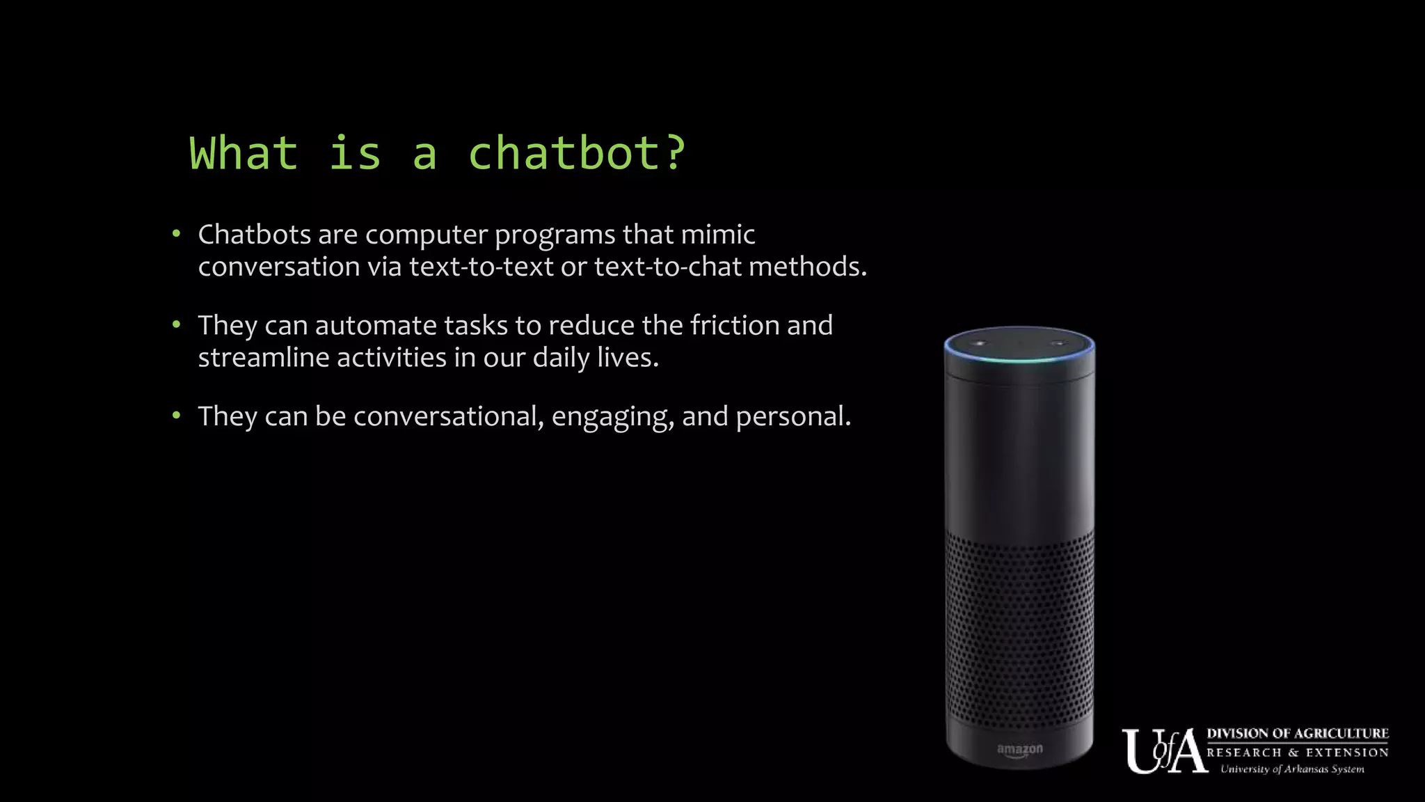 What is a chatbot?
• Chatbots are computer programs that mimic
conversation via text-to-text or text-to-chat methods.
• They can automate tasks to reduce the friction and
streamline activities in our daily lives.
• They can be conversational, engaging, and personal.
 