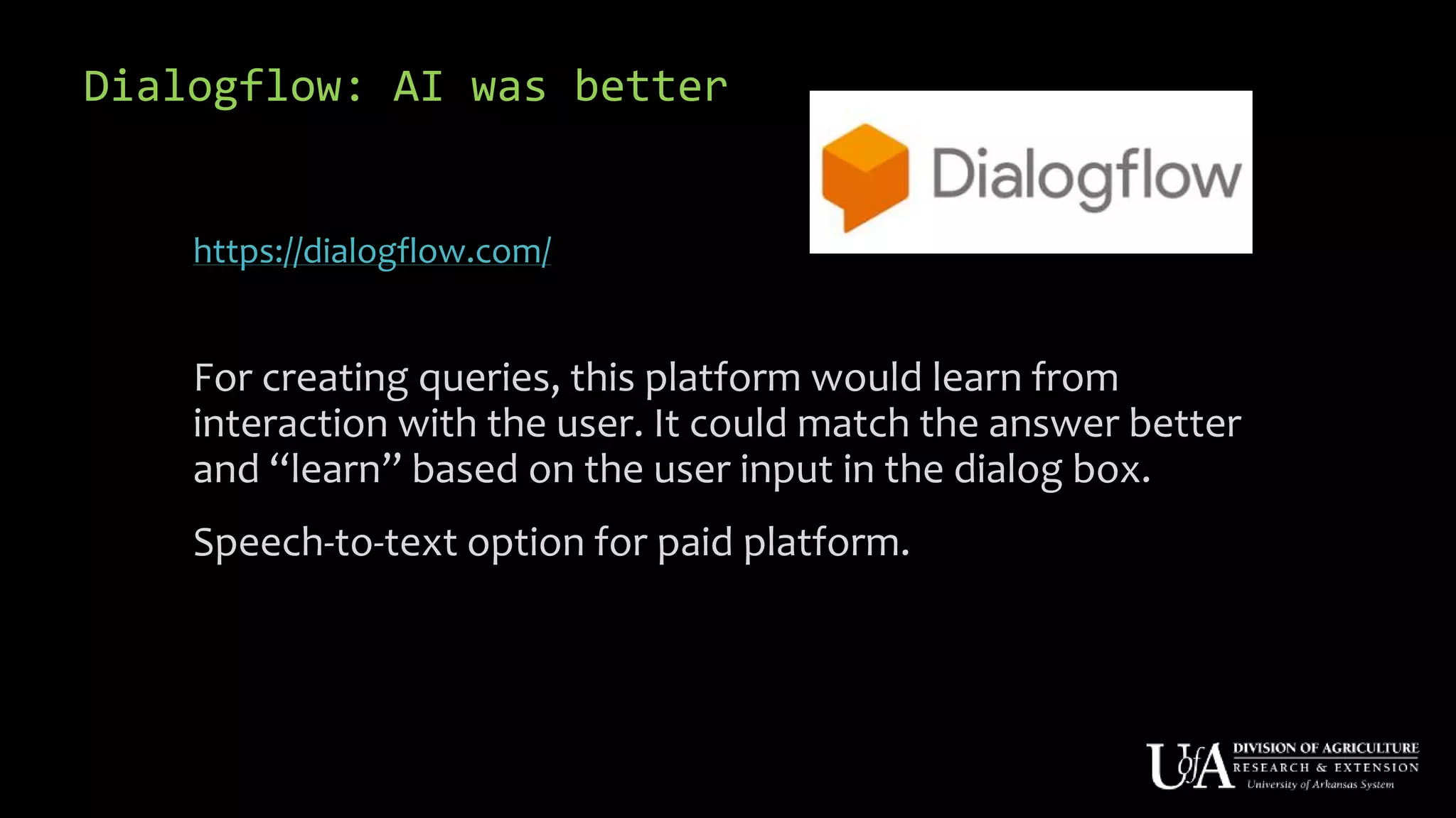 Dialogflow: AI was better
https://dialogflow.com/
For creating queries, this platform would learn from
interaction with the user. It could match the answer better
and “learn” based on the user input in the dialog box.
Speech-to-text option for paid platform.
 