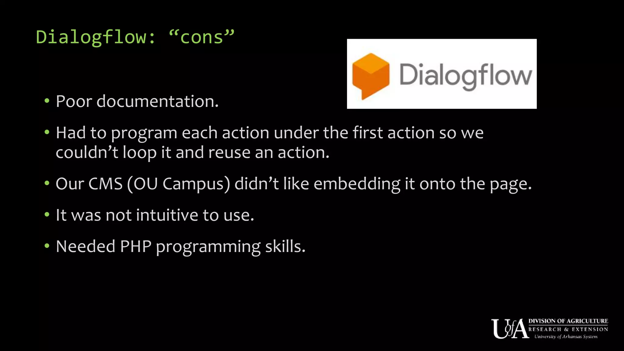 Dialogflow: “cons”
• Poor documentation.
• Had to program each action under the first action so we
couldn’t loop it and reuse an action.
• Our CMS (OU Campus) didn’t like embedding it onto the page.
• It was not intuitive to use.
• Needed PHP programming skills.
 