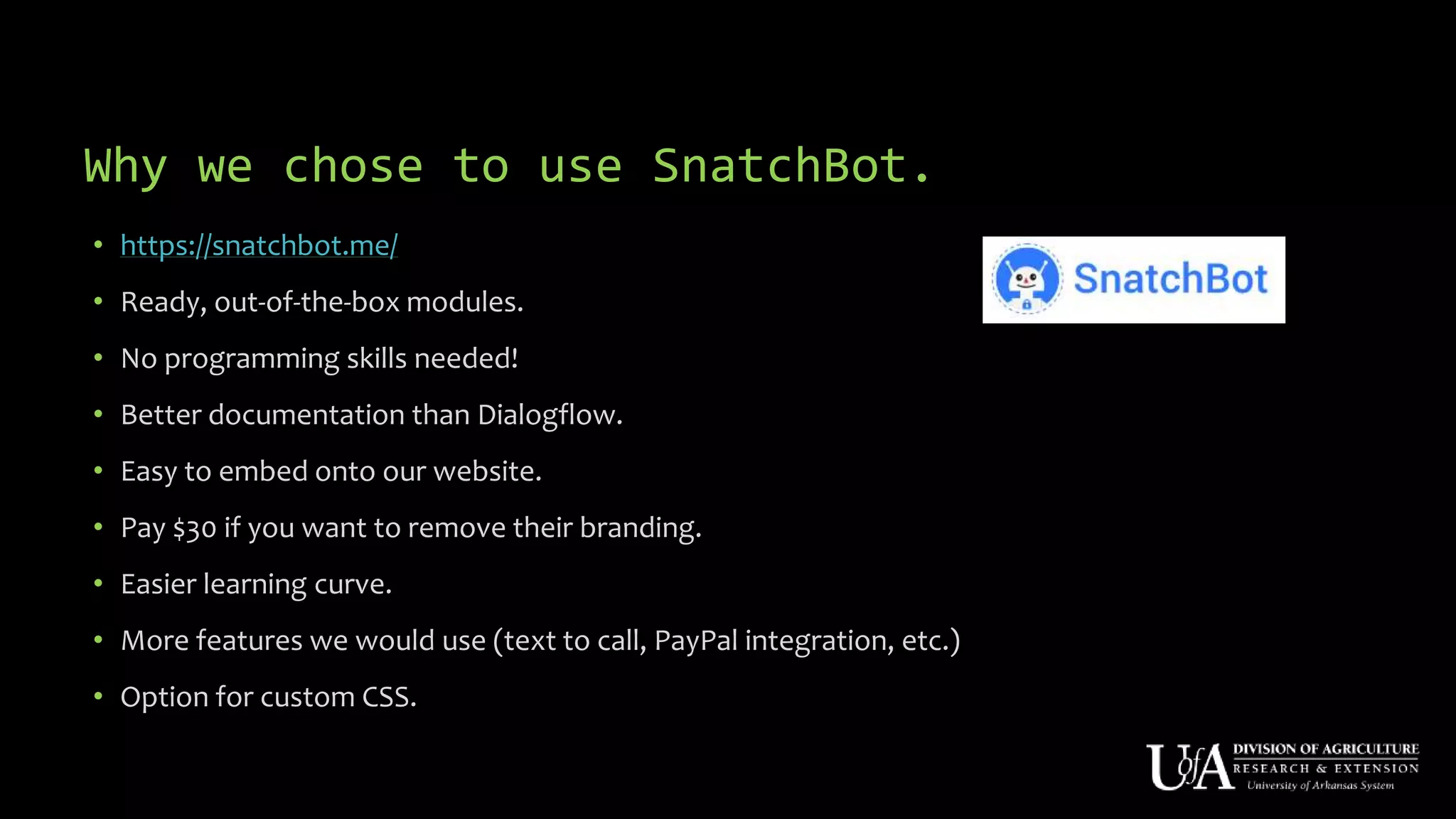 Why we chose to use SnatchBot.
• https://snatchbot.me/
• Ready, out-of-the-box modules.
• No programming skills needed!
• Better documentation than Dialogflow.
• Easy to embed onto our website.
• Pay $30 if you want to remove their branding.
• Easier learning curve.
• More features we would use (text to call, PayPal integration, etc.)
• Option for custom CSS.
 