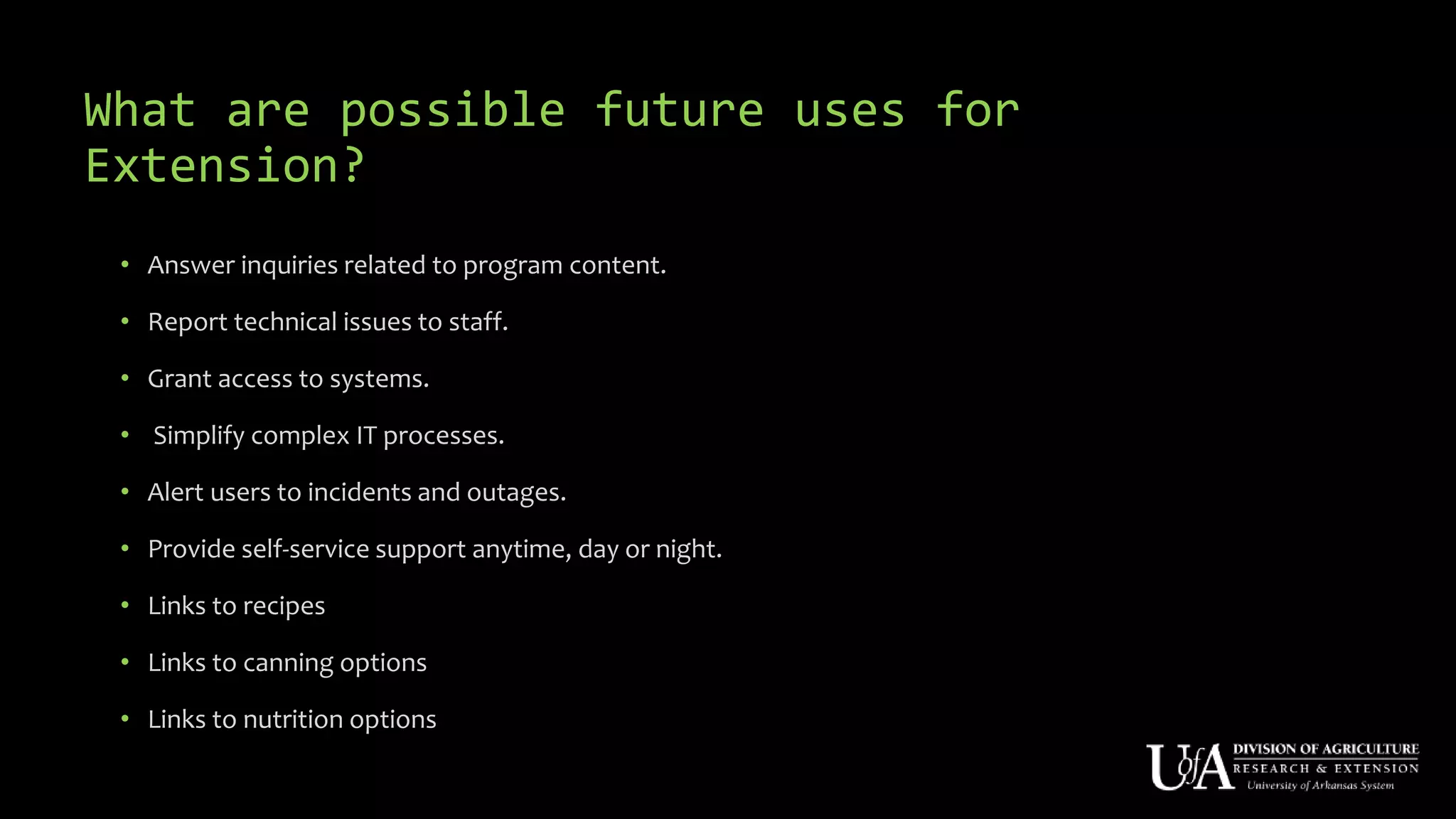 What are possible future uses for
Extension?
• Answer inquiries related to program content.
• Report technical issues to staff.
• Grant access to systems.
• Simplify complex IT processes.
• Alert users to incidents and outages.
• Provide self-service support anytime, day or night.
• Links to recipes
• Links to canning options
• Links to nutrition options
 