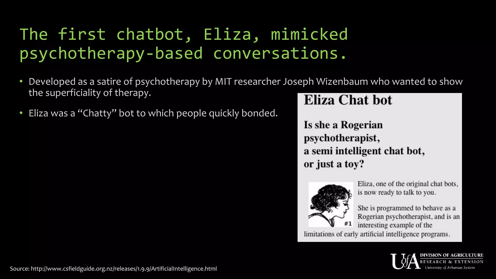 The first chatbot, Eliza, mimicked
psychotherapy-based conversations.
• Developed as a satire of psychotherapy by MIT researcher Joseph Wizenbaum who wanted to show
the superficiality of therapy.
• Eliza was a “Chatty” bot to which people quickly bonded.
Source: http://www.csfieldguide.org.nz/releases/1.9.9/ArtificialIntelligence.html
 