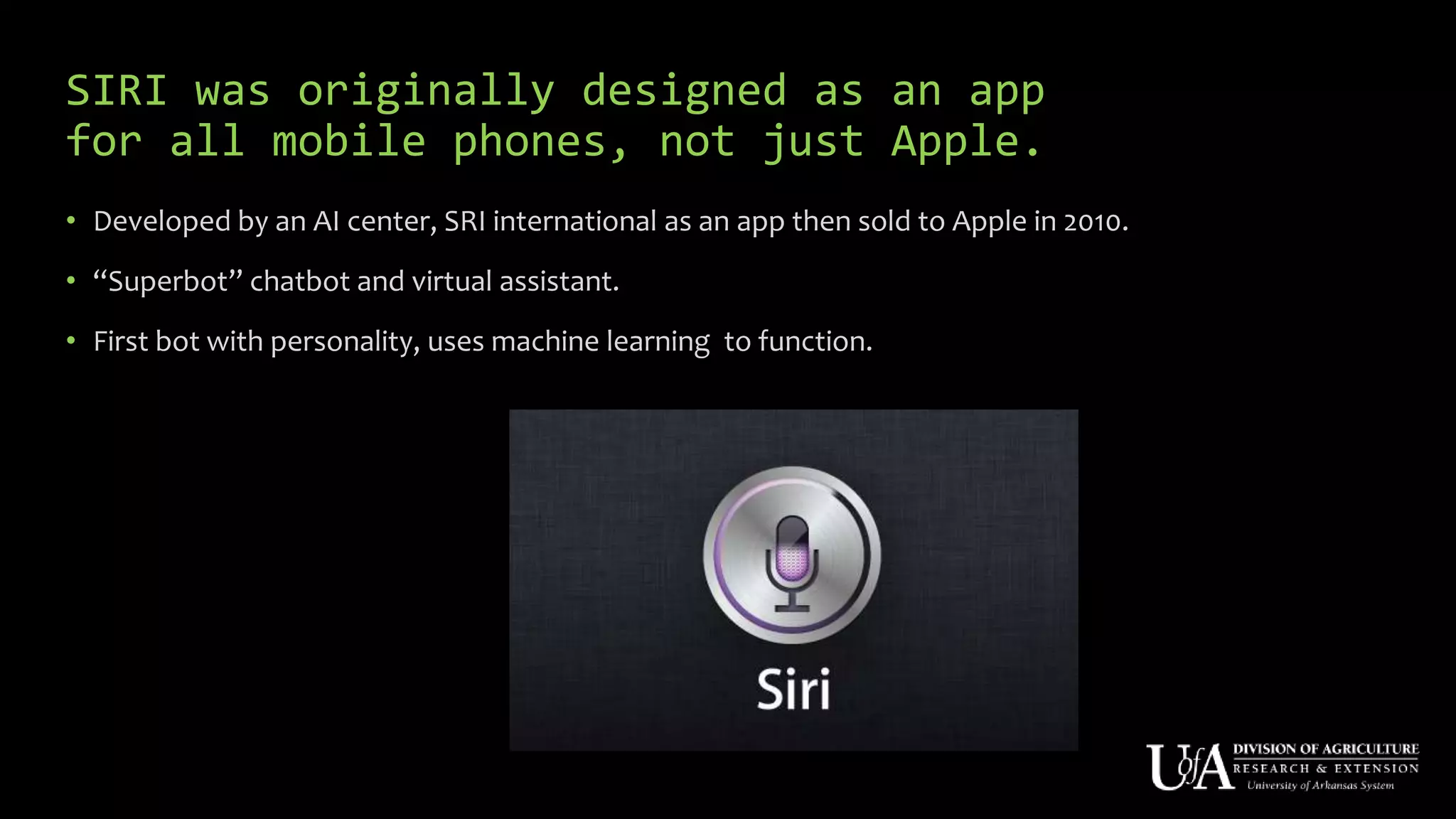 SIRI was originally designed as an app
for all mobile phones, not just Apple.
• Developed by an AI center, SRI international as an app then sold to Apple in 2010.
• “Superbot” chatbot and virtual assistant.
• First bot with personality, uses machine learning to function.
 
