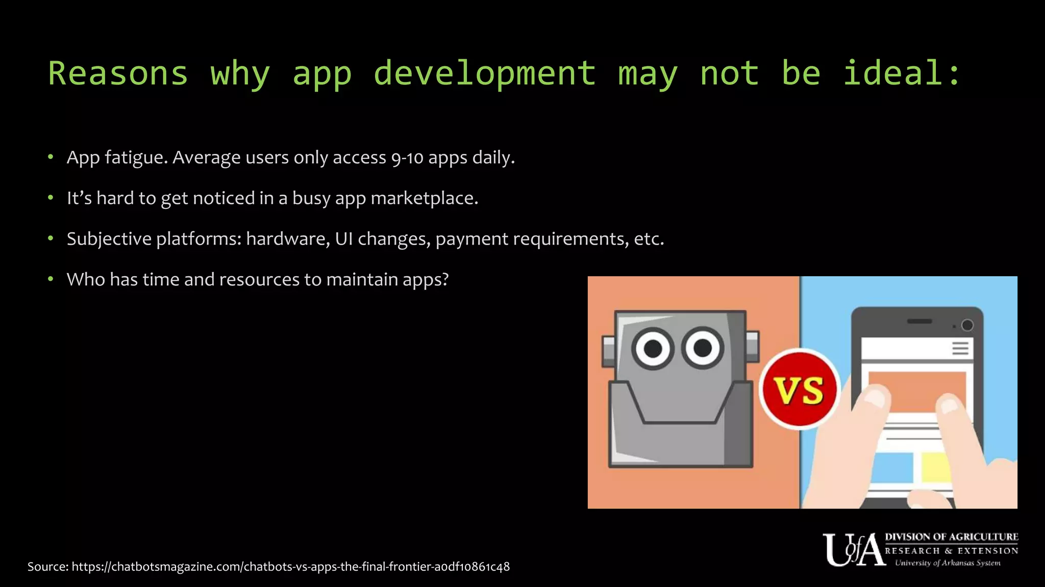 Reasons why app development may not be ideal:
• App fatigue. Average users only access 9-10 apps daily.
• It’s hard to get noticed in a busy app marketplace.
• Subjective platforms: hardware, UI changes, payment requirements, etc.
• Who has time and resources to maintain apps?
Source: https://chatbotsmagazine.com/chatbots-vs-apps-the-final-frontier-a0df10861c48
 