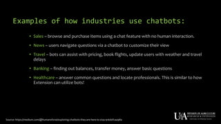 Examples of how industries use chatbots:
• Sales – browse and purchase items using a chat feature with no human interaction.
• News – users navigate questions via a chatbot to customize their view
• Travel – bots can assist with pricing, book flights, update users with weather and travel
delays
• Banking – finding out balances, transfer money, answer basic questions
• Healthcare – answer common questions and locate professionals. This is similar to how
Extension can utilize bots!
Source: https://medium.com/@humansforai/exploring-chatbots-they-are-here-to-stay-916d0fca498a
 