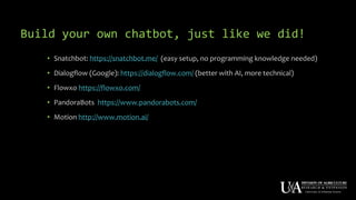 Build your own chatbot, just like we did!
• Snatchbot: https://snatchbot.me/ (easy setup, no programming knowledge needed)
• Dialogflow (Google): https://dialogflow.com/ (better with AI, more technical)
• Flowxo https://flowxo.com/
• PandoraBots https://www.pandorabots.com/
• Motion http://www.motion.ai/
 