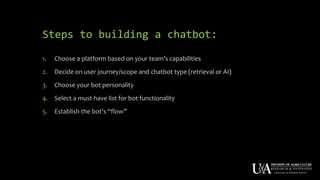 Steps to building a chatbot:
1. Choose a platform based on your team’s capabilities
2. Decide on user journey/scope and chatbot type (retrieval or AI)
3. Choose your bot personality
4. Select a must-have list for bot functionality
5. Establish the bot’s “flow”
 