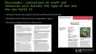 Disclaimer: Limitations on staff and
resources will dictate the type of bot and
how you build it.
• We had to narrow the scope of our bot to ONE section of our site.
• We had to work without the use of a specialist or agent.
• We used existing content as a data source.
 