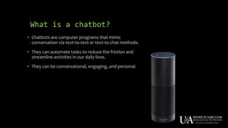 What is a chatbot?
• Chatbots are computer programs that mimic
conversation via text-to-text or text-to-chat methods.
• They can automate tasks to reduce the friction and
streamline activities in our daily lives.
• They can be conversational, engaging, and personal.
 