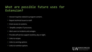 What are possible future uses for
Extension?
• Answer inquiries related to program content.
• Report technical issues to staff.
• Grant access to systems.
• Simplify complex IT processes.
• Alert users to incidents and outages.
• Provide self-service support anytime, day or night.
• Links to recipes
• Links to canning options
• Links to nutrition options
 