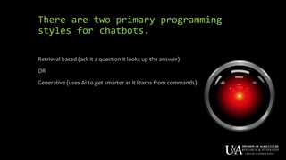 There are two primary programming
styles for chatbots.
Retrieval based (ask it a question it looks up the answer)
OR
Generative (uses AI to get smarter as it learns from commands)
 
