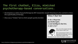 The first chatbot, Eliza, mimicked
psychotherapy-based conversations.
• Developed as a satire of psychotherapy by MIT researcher Joseph Wizenbaum who wanted to show
the superficiality of therapy.
• Eliza was a “Chatty” bot to which people quickly bonded.
Source: http://www.csfieldguide.org.nz/releases/1.9.9/ArtificialIntelligence.html
 