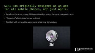 SIRI was originally designed as an app
for all mobile phones, not just Apple.
• Developed by an AI center, SRI international as an app then sold to Apple in 2010.
• “Superbot” chatbot and virtual assistant.
• First bot with personality, uses machine learning to function.
 