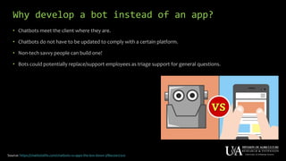 Why develop a bot instead of an app?
• Chatbots meet the client where they are.
• Chatbots do not have to be updated to comply with a certain platform.
• Non-tech savvy people can build one!
• Bots could potentially replace/support employees as triage support for general questions.
Source: https://chatbotslife.com/chatbots-vs-apps-the-low-down-3f8ac0a172c0
 