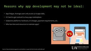 Reasons why app development may not be ideal:
• App fatigue. Average users only access 9-10 apps daily.
• It’s hard to get noticed in a busy app marketplace.
• Subjective platforms: hardware, UI changes, payment requirements, etc.
• Who has time and resources to maintain apps?
Source: https://chatbotsmagazine.com/chatbots-vs-apps-the-final-frontier-a0df10861c48
 