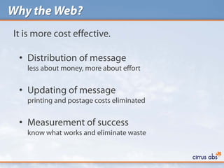 Why the Web?
It is more cost effective.

 • Distribution of message
   less about money, more about effort


 • Updating of message
   printing and postage costs eliminated


 • Measurement of success
   know what works and eliminate waste
 