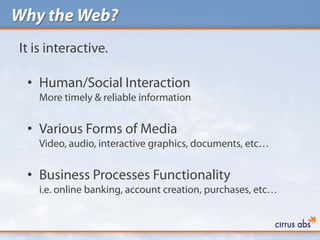 Why the Web?
It is interactive.

 • Human/Social Interaction
    More timely & reliable information


 • Various Forms of Media
    Video, audio, interactive graphics, documents, etc…


 • Business Processes Functionality
    i.e. online banking, account creation, purchases, etc…
 