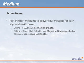 Medium
 Action Items:

 • Pick the best mediums to deliver your message for each
   segment (write down)
    •   Online – SEO, SEM, Email Campaigns, etc…
    •   Offline – Direct Mail, Sales Person, Magazine, Newspaper, Radio,
        Telesales, Tradeshows, Events, etc…
 