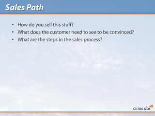 Sales Path
 • How do you sell this stuff?
 • What does the customer need to see to be convinced?
 • What are the steps in the sales process?
 
