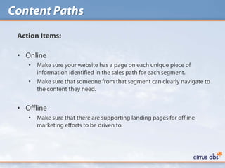 Content Paths
 Action Items:

 • Online
    •   Make sure your website has a page on each unique piece of
        information identified in the sales path for each segment.
    •   Make sure that someone from that segment can clearly navigate to
        the content they need.


 • Offline
    •   Make sure that there are supporting landing pages for offline
        marketing efforts to be driven to.
 