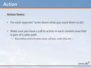 Action
 Action Items:

 • For each segment “write down what you want them to do”.

 • Make sure you have a call to action in each content area that
   is part of a sales path.
    •   Buy online, come to your store, call you, meet you, etc…
 