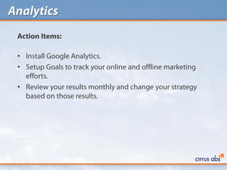 Analytics
 Action Items:

 • Install Google Analytics.
 • Setup Goals to track your online and offline marketing
   efforts.
 • Review your results monthly and change your strategy
   based on those results.
 