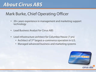 About Cirrus ABS
Mark Burke, Chief Operating Officer
  • 20+ years experience in management and marketing support
    technology

  • Lead Business Analyst for Cirrus ABS

  • Lead infrastructure architect for Columbia House (7 yrs)
     • Architect of 3rd largest e-commerce operation in U.S.
     • Managed advanced business and marketing systems
 