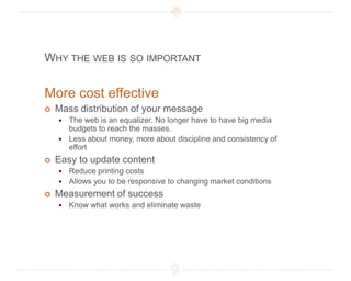 Why the web is so importantMore cost effectiveMass distribution of your messageThe web is an equalizer. No longer have to have big media budgets to reach the masses. Less about money, more about discipline and consistency of effortEasy to update contentReduce printing costsAllows you to be responsive to changing market conditionsMeasurement of successKnow what works and eliminate waste