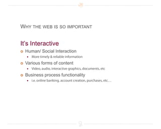 Why the web is so importantIt’s Interactive Human/ Social InteractionMore timely & reliable informationVarious forms of contentVideo, audio, interactive graphics, documents, etcBusiness process functionalityi.e. online banking, account creation, purchases, etc…