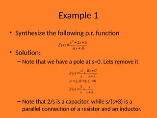 Example 1
• Synthesize the following p.r. function
• Solution:
– Note that we have a pole at s=0. Lets remove it
– Note that 2/s is a capacitor, while s/(s+3) is a
parallel connection of a resistor and an inductor.
)
3
(
6
2
)
(
2




s
s
s
s
s
Z
3
2
)
(
0
,
1
,
2
3
)
(










s
s
s
s
Z
C
B
A
s
C
Bs
s
A
s
Z
 