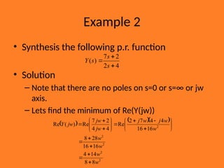 Example 2
• Synthesis the following p.r. function
• Solution
– Note that there are no poles on s=0 or s=∞ or jw
axis.
– Lets find the minimum of Re(Y(jw))
4
2
2
7
)
(



s
s
s
Y
    
2
2
2
2
2
8
8
14
4
16
16
28
8
16
16
4
4
7
2
Re
4
4
2
7
Re
)
(
Re
w
w
w
w
w
w
j
w
j
jw
jw
jw
Y



























 