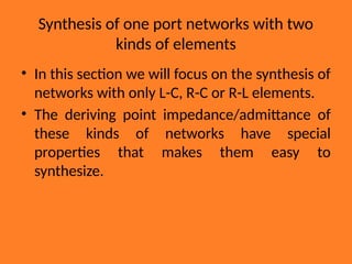 Synthesis of one port networks with two
kinds of elements
• In this section we will focus on the synthesis of
networks with only L-C, R-C or R-L elements.
• The deriving point impedance/admittance of
these kinds of networks have special
properties that makes them easy to
synthesize.
 