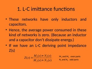 1. L-C imittance functions
• These networks have only inductors and
capacitors.
• Hence, the average power consumed in these
kind of networks is zero. (Because an inductor
and a capacitor don’t dissipate energy.)
• If we have an L-C deriving point impedance
Z(s)
)
(
)
(
)
(
)
(
)
(
2
2
1
1
s
N
s
M
s
N
s
M
s
Z


 M1 and M2 even parts
N1 and N2 odd parts
 