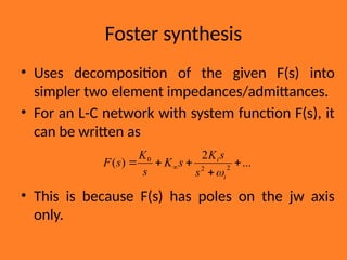 Foster synthesis
• Uses decomposition of the given F(s) into
simpler two element impedances/admittances.
• For an L-C network with system function F(s), it
can be written as
• This is because F(s) has poles on the jw axis
only.
...
2
)
( 2
2
0




 
i
i
s
s
K
s
K
s
K
s
F

 