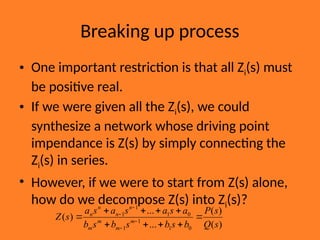 Breaking up process
• One important restriction is that all Zi(s) must
be positive real.
• If we were given all the Zi(s), we could
synthesize a network whose driving point
impendance is Z(s) by simply connecting the
Zi(s) in series.
• However, if we were to start from Z(s) alone,
how do we decompose Z(s) into Zi(s)?
)
(
)
(
...
...
)
(
0
1
1
1
0
1
1
1
s
Q
s
P
b
s
b
s
b
s
b
a
s
a
s
a
s
a
s
Z m
m
m
m
n
n
n
n









 



 