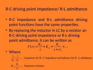 R-C driving point impedance/ R-L admittance
• R-C impedance and R-L admittance driving
point functions have the same properties.
• By replacing the inductor in LC by a resistor an
R-C driving point impedance or R-L driving
point admittance, it can be written as
• Where
...
)
( 1
0




 
i
s
K
K
s
K
s
F

resistors
Represent
,...
,
K
admittance
L
-
R
for
inductor
and
impedance
C
-
R
for
Capaictors
,...
1
,
1
0
i
i
i
K
K
K


 